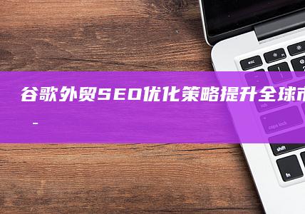 谷歌外贸SEO优化策略：提升全球市场的在线可见度